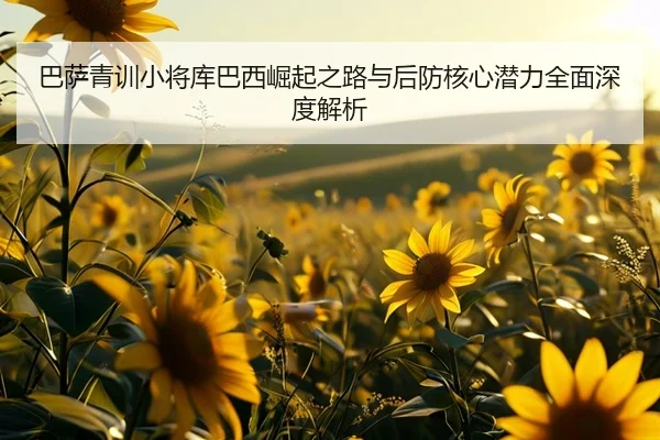 巴萨青训小将库巴西崛起之路与后防核心潜力全面深度解析