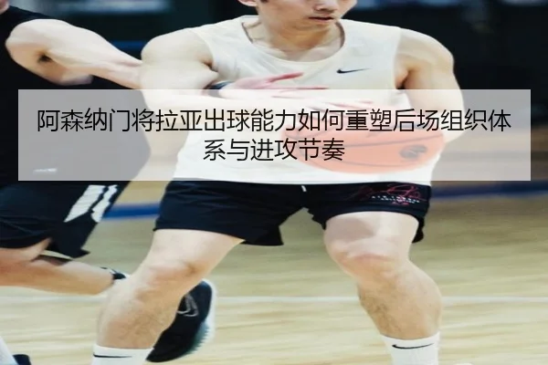 阿森纳门将拉亚出球能力如何重塑后场组织体系与进攻节奏