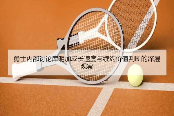 勇士内部讨论库明加成长速度与续约价值判断的深层观察
